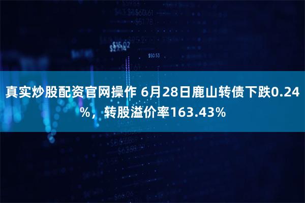 真实炒股配资官网操作 6月28日鹿山转债下跌0.24%，转股溢价率163.43%