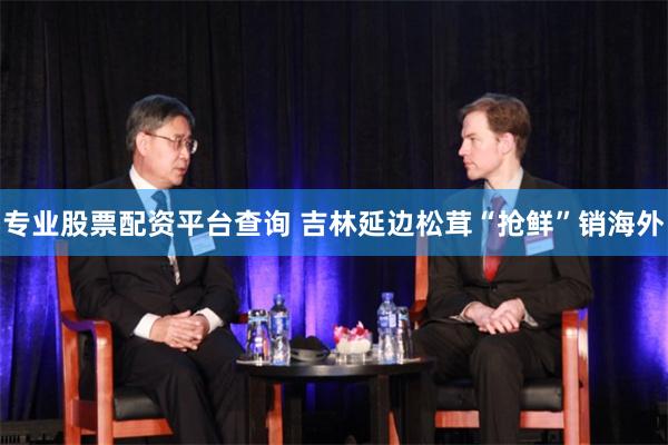 专业股票配资平台查询 吉林延边松茸“抢鲜”销海外