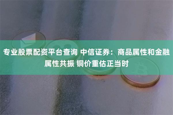 专业股票配资平台查询 中信证券：商品属性和金融属性共振 铜价重估正当时