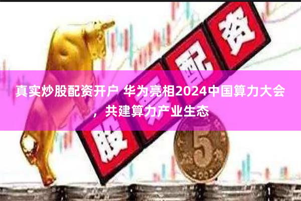 真实炒股配资开户 华为亮相2024中国算力大会，共建算力产业生态