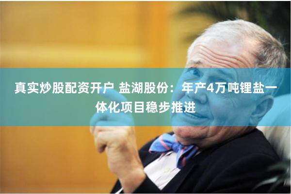 真实炒股配资开户 盐湖股份：年产4万吨锂盐一体化项目稳步推进