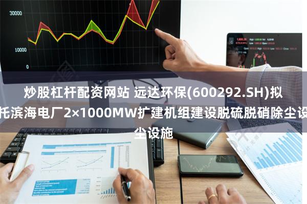 炒股杠杆配资网站 远达环保(600292.SH)拟依托滨海电