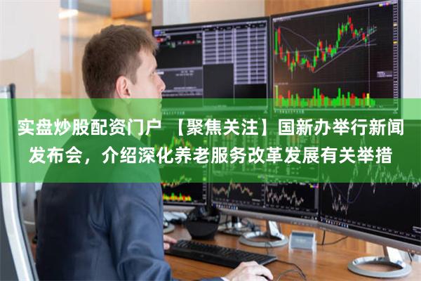 实盘炒股配资门户 【聚焦关注】国新办举行新闻发布会，介绍深化