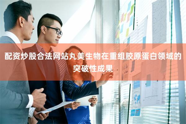 配资炒股合法网站丸美生物在重组胶原蛋白领域的突破性成果