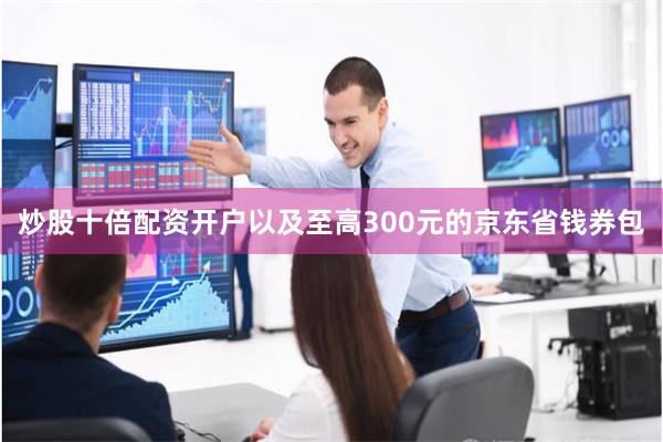 炒股十倍配资开户以及至高300元的京东省钱券包