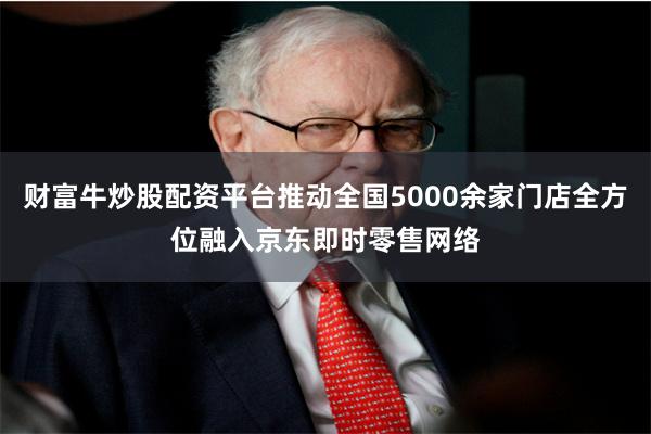 财富牛炒股配资平台推动全国5000余家门店全方位融入京东即时零售网络