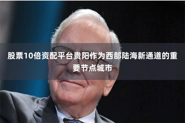 股票10倍资配平台　　贵阳作为西部陆海新通道的重要节点城市