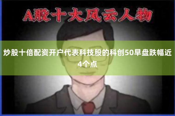 炒股十倍配资开户代表科技股的科创50早盘跌幅近4个点