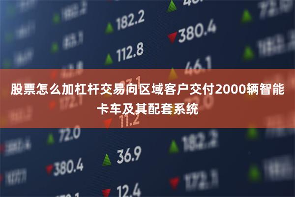 股票怎么加杠杆交易向区域客户交付2000辆智能卡车及其配套系统